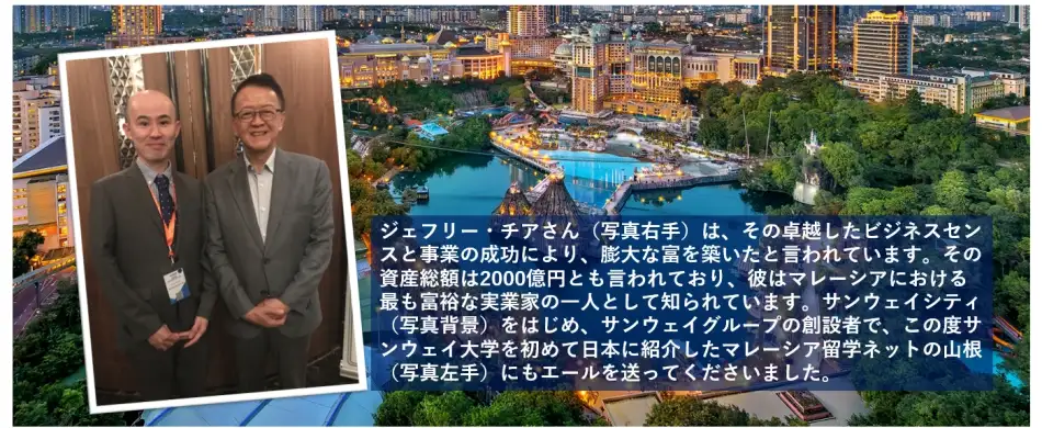 ジェフリー・チアさん（写真右手）は、その卓越したビジネスセンスと事業の成功により、莫大な富を築いたと言われています。その総資産額は2,000億円とも言われており、彼はマレーシアにおける最も富裕な実業家の一人として知られています。サンウェイシティ（写真背景）をはじめ、サンウェイグループの創設者で、この度サンウェイ大学を初めて日本に紹介したマレーシア留学ネットの山根（写真左手）にもエールを送ってくださいました。